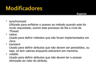 synchronized Utilizado para enfileirar o acesso ao método quando este for muito requisitado, ocorre este processo de fila a nível de  Thread . native Usado para definir métodos que não foram implementados em Java. transient Usado para definir atributos que não devem ser persistidos, ou seja, só tem valores enquanto estiverem em memória. volatile Usado para definir atributos que não devem ter o acesso otimizado ao valor do atributo. Especiais 