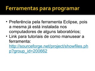 Preferência pela ferramenta Eclipse, pois a mesma já está instalada nos computadores de alguns laboratórios; Link para tutoriais de como manusear a ferramenta: http://sourceforge.net/project/showfiles.php?group_id=200662 