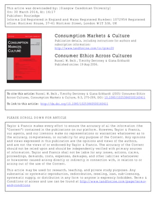 This article was downloaded by: [Glasgow Caledonian University]
On: 30 March 2014, At: 16:17
Publisher: Routledge
Informa Ltd Registered in England and Wales Registered Number: 1072954 Registered
office: Mortimer House, 37-41 Mortimer Street, London W1T 3JH, UK
Consumption Markets & Culture
Publication details, including instructions for authors and
subscription information:
http://www.tandfonline.com/loi/gcmc20
Consumer Ethics Across Cultures
Russell W. Belk , Timothy Devinney & Giana Eckhardt
Published online: 19 Aug 2006.
To cite this article: Russell W. Belk , Timothy Devinney & Giana Eckhardt (2005) Consumer Ethics
Across Cultures, Consumption Markets & Culture, 8:3, 275-289, DOI: 10.1080/10253860500160411
To link to this article: http://dx.doi.org/10.1080/10253860500160411
PLEASE SCROLL DOWN FOR ARTICLE
Taylor & Francis makes every effort to ensure the accuracy of all the information (the
“Content”) contained in the publications on our platform. However, Taylor & Francis,
our agents, and our licensors make no representations or warranties whatsoever as to
the accuracy, completeness, or suitability for any purpose of the Content. Any opinions
and views expressed in this publication are the opinions and views of the authors,
and are not the views of or endorsed by Taylor & Francis. The accuracy of the Content
should not be relied upon and should be independently verified with primary sources
of information. Taylor and Francis shall not be liable for any losses, actions, claims,
proceedings, demands, costs, expenses, damages, and other liabilities whatsoever
or howsoever caused arising directly or indirectly in connection with, in relation to or
arising out of the use of the Content.
This article may be used for research, teaching, and private study purposes. Any
substantial or systematic reproduction, redistribution, reselling, loan, sub-licensing,
systematic supply, or distribution in any form to anyone is expressly forbidden. Terms &
Conditions of access and use can be found at http://www.tandfonline.com/page/terms-
and-conditions
 