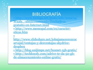 •  http://www.taringa.net/posts/info/929274/Wuala_-almacenamiento-ilimitado-y-gratuito-en-Internet.html •  http://www.memopal.com/es/caracter-sticas.htm •  http://www.slideshare.net/johnjamesorozcocarvajal/ventajas-y-desventajas-skydrive-dropbox •  http://blog.unijimpe.net/boxnet-1gb-gratis/ •  http://techlosofy.com/adrive-te-da-50-gb-de-almacenamiento-online-gratis/ 