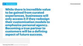 #TECHVISION2020
The I in Experience
Technology Vision 2020 | accenture.com/technologyvision 11
While there is incredible value
to be gained from curated
experiences, businesses will
only access it if they redesign
their customization models to
emphasize personal agency.
Becoming a true partner to
customers will be a defining
aspect of future success.
 