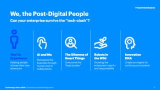 Technology Vision 2020 | accenture.com/technologyvision
#TECHVISION2020
2
Can your enterprise survive the “tech-clash”?
We, the Post-Digital People
AI and Me
Reimagine the
business through
human and AI
collaboration
The Dilemma of
Smart Things
Overcome the
“beta burden”
Robots in
the Wild
Growing the
enterprise’s reach –
and responsibility
The I in
Experience
Helping people
choose their own
adventure
Innovation
DNA
Create an engine for
continuous innovation
 