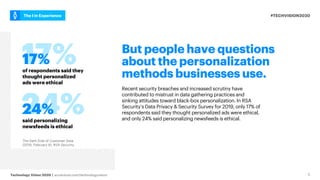 #TECHVISION2020
The I in Experience
Technology Vision 2020 | accenture.com/technologyvision 5
But people have questions
about the personalization
methods businesses use.
Recent security breaches and increased scrutiny have
contributed to mistrust in data gathering practices and
sinking attitudes toward black-box personalization. In RSA
Security’s Data Privacy & Security Survey for 2019, only 17% of
respondents said they thought personalized ads were ethical,
and only 24% said personalizing newsfeeds is ethical.
of respondents said they
thought personalized
ads were ethical
17%
said personalizing
newsfeeds is ethical
24%
The Dark Side of Customer Data.
(2019, February 6). RSA Security.
 