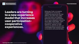#TECHVISION2020
Technology Vision 2020 | accenture.com/technologyvision
The I in Experience
7
Leaders are turning
to a new experience
model that increases
user participation–
cooperative
experiences.
Dating app Tinder is increasing
engagement by introducing
customized experiences into their
platform. But rather than collect
more information and heighten
behind-the-scenes customization,
the company released an interactive
series called “Swipe Night.” Users
participated in the time-boxed
experience, "swiping" to make
choices and advance the plot, and
could display those choices to start
conversations with potential dates.
 