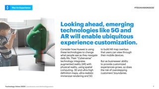 #TECHVISION2020
The I in Experience
Technology Vision 2020 | accenture.com/technologyvision
Looking ahead, emerging
technologies like 5G and
AR will enable ubiquitous
experience customization.
Consider how Huawei is using
these technologies to change
what people see as they navigate
daily life. Their “Cyberverse”
technology integrates
augmented reality (AR) with
physical reality, using spatial
computing, 3D and ultra-high
definition maps, ultra-realistic
immersive rendering and 5G
to build AR map overlays
that users can view through
their mobile devices.
But as businesses' ability
to provide customized
experiences grows, so does
the risk of overstepping
customers' boundaries.
9
 