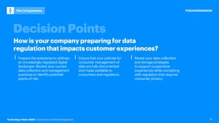 Technology Vision 2020 | accenture.com/technologyvision
#TECHVISION2020
The I in Experience
15
⎮ Prepare the enterprise to address
an increasingly regulated digital
landscape. Review your current
data collection and management
practices to identify potential
points of risk.
⎮ Ensure that your policies for
consumer management of
data are fully documented
and made available to
consumers and regulators.
⎮ Revise your data collection
and storage strategies
to support cooperative
experiences while complying
with regulation that requires
consumer privacy.
How is your company preparing for data
regulation that impactscustomer experiences?
 