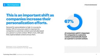 #TECHVISION2020
The I in Experience
Technology Vision 2020 | accenture.com/technologyvision 4
Thisisanimportantshiftas
companiesincreasetheir
personalizationefforts.
Demand for personalization is high. In a survey by
Adobe, 67% of consumers said it’s important for
companies to customize content automatically based
on a person’s current context. What’s more, 42% said
that unpersonalized content annoys them.
of consumers said it’s important
for companies to customize
content automatically based
on a person’s current context.
Abramovich, G (n.d.). Consumer Demand for
Personalized Content Reaches All-Time High. Adobe.
 