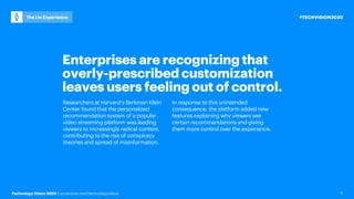 Technology Vision 2020 | accenture.com/technologyvision
#TECHVISION2020
The I in Experience
6
Enterprises are recognizing that
overly-prescribed customization
leaves users feeling out of control.
Researchers at Harvard’s Berkman Klein
Center found that the personalized
recommendation system of a popular
video streaming platform was leading
viewers to increasingly radical content,
contributing to the rise of conspiracy
theories and spread of misinformation.
In response to this unintended
consequence, the platform added new
features explaining why viewers see
certain recommendations and giving
them more control over the experience.
 