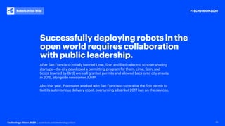 #TECHVISION2020
Technology Vision 2020 | accenture.com/technologyvision
Robots in the Wild
12
Successfully deploying robots in the
open world requires collaboration
with public leadership.
After San Francisco initially banned Lime, Spin and Bird—electric scooter-sharing
startups—the city developed a permitting program for them. Lime, Spin, and
Scoot (owned by Bird) were all granted permits and allowed back onto city streets
in 2019, alongside newcomer JUMP.
Also that year, Postmates worked with San Francisco to receive the first permit to
test its autonomous delivery robot, overturning a blanket 2017 ban on the devices.
 