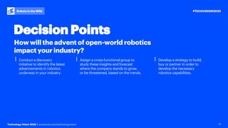 #TECHVISION2020
Technology Vision 2020 | accenture.com/technologyvision
Robots in the Wild
15
⎮ Conduct a discovery
initiative to identify the latest
advancements in robotics
underway in your industry.
⎮ Assign a cross-functional group to
study these insights and forecast
where the company stands to grow,
or be threatened, based on the trends.
⎮ Develop a strategy to build,
buy or partner in order to
develop the necessary
robotics capabilities.
How will the advent of open-world robotics
impact your industry?
Decision Points
 