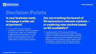 #TECHVISION2020
Technology Vision 2020 | accenture.com/technologyvision
Robots in the Wild
16
Is your business ready
to engage a wider set
of partners?
Are you tracking the launch of
5G networks in relevant markets—
or exploring new markets based
on 5G availability?⎮ To ensure the success of robotics
innovations, companies need to be prepared
to interact with a larger set of stakeholders.
Engage government regulators to create
policies for autonomous devices in new
environments and identify vendors for
collaboration to shape strategic agendas.
⎮ Increased access to 5G networks will help spur
widespread adoption of connected assets, including
robotics. Increased mobile network speeds and lower
latency are major factors that will enable autonomous
devices in new environments. Look for opportunities
to capitalize on nearby launch markets and explore
the industrial applications that 5G networks present.
 