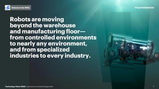 #TECHVISION2020
Technology Vision 2020 | accenture.com/technologyvision
Robots in the Wild
3
Robots are moving
beyond the warehouse
and manufacturing floor—
from controlled environments
to nearly any environment,
and from specialized
industries to every industry.
 