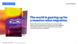 #TECHVISION2020
Technology Vision 2020 | accenture.com/technologyvision
Robots in the Wild
4
The world is gearing up for
a massive robot migration.
The benefits and advances of robotics are coming to every
industry, offering organizations a path to push the intelligence
of the digital world out into the physical one, and a chance
to further expand their capabilities.
 