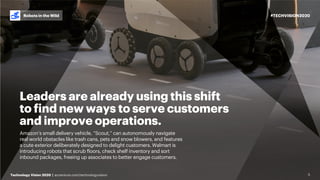 #TECHVISION2020
Technology Vision 2020 | accenture.com/technologyvision
Robots in the Wild
5
Leaders are already using this shift
to find new ways to serve customers
and improve operations.
Amazon’s small delivery vehicle, “Scout,” can autonomously navigate
real world obstacles like trash cans, pets and snow blowers, and features
a cute exterior deliberately designed to delight customers. Walmart is
introducing robots that scrub floors, check shelf inventory and sort
inbound packages, freeing up associates to better engage customers.
 