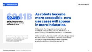 #TECHVISION2020
Technology Vision 2020 | accenture.com/technologyvision
Robots in the Wild
As robots become
more accessible, new
use cases will appear
in more industries.
IDC predicts that the global robotics market will
reach $241 billion by 2023; only half of that will be in
manufacturing, the traditional mainstay of robotics sales.
At the same time, the rollout of 5G networks will open doors
for all industries to extend their autonomous capabilities
outside of contained settings like warehouses and
production facilities and into the open world.
6
Is what the IDC predicts
the global robotic market
will reach by 2023.
$241B
Worldwide Spending on Robotics Systems and
Drones Forecast to Reach $128.7 Billion in 2020,
According to New IDC Spending Guide. (2020,
January 2.) IDC. (Doc #prUS45800320):
https://www.idc.com/getdoc.jsp?
containerId=prUS45800320
 