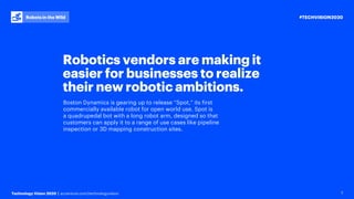 #TECHVISION2020
Technology Vision 2020 | accenture.com/technologyvision
Robots in the Wild
7
Robotics vendors are making it
easier for businesses to realize
their new robotic ambitions.
Boston Dynamics is gearing up to release “Spot,” its first
commercially available robot for open world use. Spot is
a quadrupedal bot with a long robot arm, designed so that
customers can apply it to a range of use cases like pipeline
inspection or 3D mapping construction sites.
 