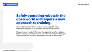 #TECHVISION2020
Technology Vision 2020 | accenture.com/technologyvision
Robots in the Wild
Safely operating robots in the
open world will require a new
approach to training.
Waymo, Alphabet’s self-driving car business, has logged 10 million
real-world driving miles so far, and it has simulated 10 billion more.
Microsoft has partnered with Toyota to develop digital twins for intelligent
forklifts, allowing Toyota to simulate how an autonomous forklift will navigate
an environment and handle encounters with other pieces of equipment.
8
 