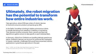 #TECHVISION2020
Technology Vision 2020 | accenture.com/technologyvision
Robots in the Wild
9
Ultimately, the robot migration
has the potential to transform
how entire industries work.
Take agriculture, where 2018 saw orders of robotic devices
to food and consumer product companies grow 48%.
In the fields, FarmWise is looking to deploy autonomous robots
to handle everything from weeding, to seeding, to harvesting.
Their devices combine computer vision, sensors and learning
algorithms to gather and act on data specific to each individual plant.
In Denmark, robots from OnRobot are handling delicate greenhouse
plants. OnRobot’s devices can account for variances like misshaped
or heavier materials—challenges that would have prevented robotics
applications in greenhouse agriculture in the past.
Black, T. (2019, July 13). New, More Agile Robots Speed the Takeover
of Jobs Once Done Only by Humans. The Los Angeles Times.
 