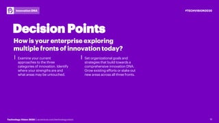 12Technology Vision 2020 | accenture.com/technologyvision
#TECHVISION2020Innovation DNA
⎮ Examine your current
approaches to the three
categories of innovation. Identify
where your strengths are and
what areas may be untouched.
⎮ Set organizational goals and
strategies that build towards a
comprehensive innovation DNA.
Grow existing efforts or stake out
new areas across all three fronts.
12
How is your enterprise exploring
multiple fronts of innovation today?
Decision Points
 