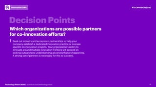 15Technology Vision 2020 | accenture.com/technologyvision
#TECHVISION2020Innovation DNA
⎮ Seek out industry and ecosystem partnerships to help your
company establish a dedicated innovation practice or oversee
specific co-innovation projects. Your organization’s ability to
innovate around multiple innovation frontiers will depend on
looking outward and understanding advances that are happening.
A strong set of partners is necessary for this to succeed.
15
Which organizations are possible partners
for co-innovation efforts?
 
