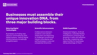 4Technology Vision 2020 | accenture.com/technologyvision
#TECHVISION2020Innovation DNA
4
Businesses must assemble their
unique innovation DNA, from
three major building blocks.
Maturing Digital
Technologies
Businesses are finding new
value by commoditizing their
digital systems, making digital
transformations increasingly
straightforward.
Scientific Advancements
Collaborations between
academic and industry
researchers are beginning
to challenge conventional
industry boundaries and
pull businesses in new and
unexpected directions.
DARQ Capabilities
Distributed ledgers, Artificial
intelligence, extended Reality,
and Quantum computing are
growing in utility and adoption
by the day, presenting new
opportunities for businesses
taking advantage of them.
 