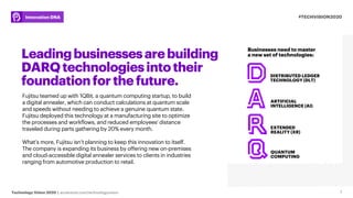 Technology Vision 2020 | accenture.com/technologyvision
#TECHVISION2020Innovation DNA
Leadingbusinessesarebuilding
DARQtechnologiesintotheir
foundationforthefuture.
Fujitsu teamed up with 1QBit, a quantum computing startup, to build
a digital annealer, which can conduct calculations at quantum scale
and speeds without needing to achieve a genuine quantum state.
Fujitsu deployed this technology at a manufacturing site to optimize
the processes and workflows, and reduced employees' distance
traveled during parts gathering by 20% every month.
What’s more, Fujitsu isn’t planning to keep this innovation to itself.
The company is expanding its business by offering new on-premises
and cloud-accessible digital annealer services to clients in industries
ranging from automotive production to retail.
7
DISTRIBUTED LEDGER
TECHNOLOGY (DLT)
ARTIFICIAL
INTELLIGENCE (AI)
EXTENDED
REALITY (XR)
QUANTUM
COMPUTING
Businesses need to master
a new set of technologies:
 