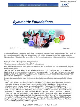 Symmetrix Foundations, 1




                  Symmetrix Foundations




          EMC Global Education
          © 2004 EMC Corporation. All rights reserved. These materials may not be copied without EMC's written consent.
                                                                                                                                       1




Welcome to Symmetrix Foundations. EMC offers a full range of storage platforms, from the CLARiiON CX200 at the
low end to the unsurpassed DMX3000 at the high end. This training provides an architectural introduction to the
Symmetrix family of products. The focus will be on DMX, but prior generations of Symmetrix will also be discussed.


Copyright © 2004 EMC Corporation. All rights reserved.
These materials may not be copied without EMC's written consent.
EMC believes the information in this publication is accurate as of its publication date. The information is subject to
change without notice.
THE INFORMATION IN THIS PUBLICATION IS PROVIDED “AS IS.” EMC CORPORATION MAKES NO
REPRESENTATIONS OR WARRANTIES OF ANY KIND WITH RESPECT TO THE INFORMATION IN THIS
PUBLICATION, AND SPECIFICALLY DISCLAIMS IMPLIED WARRANTIES OF MERCHANTABILITY OR
FITNESS FOR A PARTICULAR PURPOSE.
Use, copying, and distribution of any EMC software described in this publication requires an applicable software
license.




                                                 Copyright © 2004 EMC Corporation. All Rights Reserved.
 