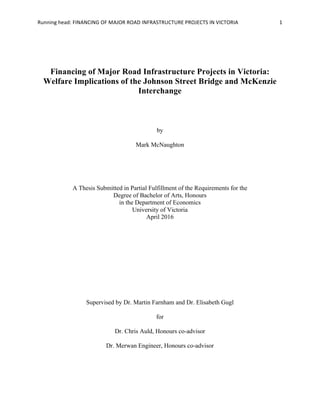 Running	head:	FINANCING	OF	MAJOR	ROAD	INFRASTRUCTURE	PROJECTS	IN	VICTORIA	 1	
Financing of Major Road Infrastructure Projects in Victoria:
Welfare Implications of the Johnson Street Bridge and McKenzie
Interchange
by
Mark McNaughton
A Thesis Submitted in Partial Fulfillment of the Requirements for the
Degree of Bachelor of Arts, Honours
in the Department of Economics
University of Victoria
April 2016
	
	
	
	
	
	
Supervised by Dr. Martin Farnham and Dr. Elisabeth Gugl
for
Dr. Chris Auld, Honours co-advisor
Dr. Merwan Engineer, Honours co-advisor
 
