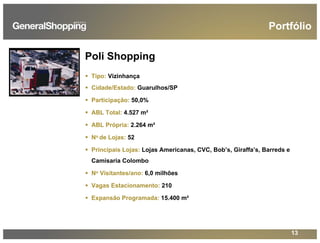 13
Poli Shopping
Tipo: Vizinhança
Cidade/Estado: Guarulhos/SP
Participação: 50,0%
ABL Total: 4.527 m²
ABL Própria: 2.264 m²
No de Lojas: 52
Principais Lojas: Lojas Americanas, CVC, Bob’s, Giraffa’s, Barreds e
Camisaria Colombo
No Visitantes/ano: 6,0 milhões
Vagas Estacionamento: 210
Expansão Programada: 15.400 m²
Portfólio
 