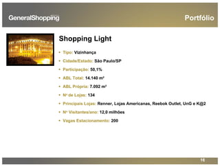 16
Shopping Light
Tipo: Vizinhança
Cidade/Estado: São Paulo/SP
Participação: 50,1%
ABL Total: 14.140 m²
ABL Própria: 7.092 m²
No de Lojas: 134
Principais Lojas: Renner, Lojas Americanas, Reebok Outlet, UnG e K@2
No Visitantes/ano: 12,0 milhões
Vagas Estacionamento: 200
Portfólio
 