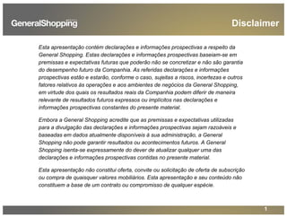 1
Disclaimer
Esta apresentação contém declarações e informações prospectivas a respeito da
General Shopping. Estas declarações e informações prospectivas baseiam-se em
premissas e expectativas futuras que poderão não se concretizar e não são garantia
do desempenho futuro da Companhia. As referidas declarações e informações
prospectivas estão e estarão, conforme o caso, sujeitas a riscos, incertezas e outros
fatores relativos às operações e aos ambientes de negócios da General Shopping,
em virtude dos quais os resultados reais da Companhia podem diferir de maneira
relevante de resultados futuros expressos ou implícitos nas declarações e
informações prospectivas constantes do presente material.
Embora a General Shopping acredite que as premissas e expectativas utilizadas
para a divulgação das declarações e informações prospectivas sejam razoáveis e
baseadas em dados atualmente disponíveis à sua administração, a General
Shopping não pode garantir resultados ou acontecimentos futuros. A General
Shopping isenta-se expressamente do dever de atualizar qualquer uma das
declarações e informações prospectivas contidas no presente material.
Esta apresentação não constitui oferta, convite ou solicitação de oferta de subscrição
ou compra de quaisquer valores mobiliários. Esta apresentação e seu conteúdo não
constituem a base de um contrato ou compromisso de qualquer espécie.
 