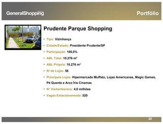 20
Prudente Parque Shopping
Tipo: Vizinhança
Cidade/Estado: Presidente Prudente/SP
Participação: 100,0%
ABL Total: 10.276 m²
ABL Própria: 10.276 m²
No de Lojas: 56
Principais Lojas: Hipermercado Muffato, Lojas Americanas, Magic Games,
Pé Quente e Arco Íris Cinemas
No Visitantes/ano: 4,0 milhões
Vagas Estacionamento: 520
Portfólio
 