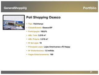 21
Poli Shopping Osasco
Tipo: Vizinhança
Cidade/Estado: Osasco/SP
Participação: 100,0%
ABL Total: 3.218 m²
ABL Própria: 3.218 m²
No de Lojas: 19
Principais Lojas: Lojas Americanas e Ri Happy
No Visitantes/ano: 1,5 milhão
Vagas Estacionamento: 160
Portfólio
 