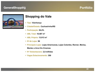 22
Shopping do Vale
Tipo: Vizinhança
Cidade/Estado: Cachoeirinha/RS
Participação: 84,4%
ABL Total: 16.487 m²
ABL Própria: 13.913 m²
No de Lojas: 94
Principais Lojas: Lojas Americanas, Lojas Colombo, Renner, Marisa,
Manlec e Arco Íris Cinemas
No Visitantes/ano: 2,0 milhões
Vagas Estacionamento: 350
Portfólio
 