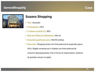 31
Case
Suzano Shopping
Tipo: Aquisição
Participação: 100%
% classe social B e C: 86%
Área de influência (habitantes): 445 mil
Demanda qualificada (ano): R$ 976 milhões
Descrição: Shopping center com forte potencial de expansão (aprox.
50%). Região composta por 4 cidades com forte potencial de
consumo (Itaquaquecetuba, Poá e Ferraz de Vasconcelos). Carência
de grandes marcas na região
 