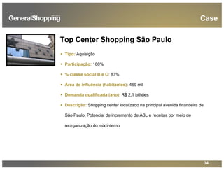 34
Top Center Shopping São Paulo
Tipo: Aquisição
Participação: 100%
% classe social B e C: 83%
Área de influência (habitantes): 469 mil
Demanda qualificada (ano): R$ 2,1 bilhões
Descrição: Shopping center localizado na principal avenida financeira de
São Paulo. Potencial de incremento de ABL e receitas por meio de
reorganização do mix interno
Case
 