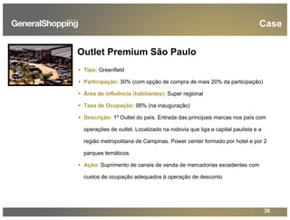 36
Tipo: Greenfield
Participação: 30% (com opção de compra de mais 20% da participação)
Área de influência (habitantes): Super regional
Taxa de Ocupação: 98% (na inauguração)
Descrição: 1º Outlet do país. Entrada das principais marcas nos país com
operações de outlet. Localizado na rodovia que liga a capital paulista e a
região metropolitana de Campinas. Power center formado por hotel e por 2
parques temáticos.
Ação: Suprimento de canais de venda de mercadorias excedentes com
custos de ocupação adequados à operação de desconto
Outlet Premium São Paulo
Case
 
