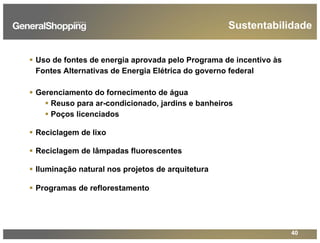 40
Sustentabilidade
Uso de fontes de energia aprovada pelo Programa de incentivo às
Fontes Alternativas de Energia Elétrica do governo federal
Gerenciamento do fornecimento de água
Reuso para ar-condicionado, jardins e banheiros
Poços licenciados
Reciclagem de lixo
Reciclagem de lâmpadas fluorescentes
Iluminação natural nos projetos de arquitetura
Programas de reflorestamento
 