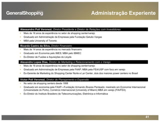 41
Administração Experiente
Alessandro Poli Veronezi, Diretor Presidente e Diretor de Relações com Investidores
Mais de 16 anos de experiência no setor de shopping center/varejo
Graduado em Administração de Empresas pela Fundação Getulio Vargas
MBA pela University of Toronto
Ricardo Castro da Silva, Diretor Financeiro
Mais de 14 anos de experiência no mercado financeiro
Graduado em Economia pelo IMES; MBA pelo IBMEC
Ex-Diretor de Fusões e Aquisições do Lloyds
Alexandre Lopes Dias, Diretor de Marketing e Relacionamento com o Varejo
Mais de 16 anos de experiência no setor de shopping center/varejo
Graduado em Administração de Empresas pela FAAP; MBA pela FEA/USP com foco em varejo
Ex-Gerente de Marketing do Shopping Center Norte e Lar Center, dois dos maiores power centers no Brasil
Victor Poli Veronezi, Diretor de Planejamento e Expansão
No setor de shopping centers desde 1998
Graduado em economia pela FAAP—Fundação Armando Álvares Penteado; mestrado em Economia Internacional
(Universidade do Porto), Comércio Internacional (University of Miami) MBA em varejo (FIA/FEA)
Ex-Diretor do Instituto Brasileiro de Telecomunicações, Eletrônica e Informática
 