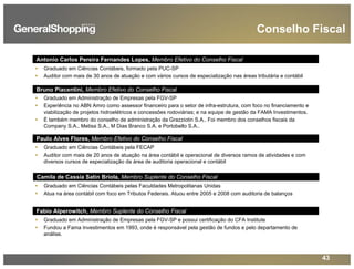 43
Conselho Fiscal
Graduado em Ciências Contábeis pela FECAP
Auditor com mais de 20 anos de atuação na área contábil e operacional de diversos ramos de atividades e com
diversos cursos de especialização da área de auditoria operacional e contábil
Graduado em Ciências Contábeis, formado pela PUC-SP
Auditor com mais de 30 anos de atuação e com vários cursos de especialização nas áreas tributária e contábil
Paulo Alves Flores, Membro Efetivo do Conselho Fiscal
Bruno Piacentini, Membro Efetivo do Conselho Fiscal
Fabio Alperowitch, Membro Suplente do Conselho Fiscal
Graduado em Administração de Empresas pela FGV-SP
Experiência no ABN Amro como assessor financeiro para o setor de infra-estrutura, com foco no financiamento e
viabilização de projetos hidroelétricos e concessões rodoviárias; e na equipe de gestão da FAMA Investimentos.
É também membro do conselho de administração da Grazziotin S.A.. Foi membro dos conselhos fiscais da
Company S.A., Metisa S.A., M Dias Branco S.A. e Portobello S.A..
Antonio Carlos Pereira Fernandes Lopes, Membro Efetivo do Conselho Fiscal
Camila de Cassia Satin Briola, Membro Suplente do Conselho Fiscal
Graduado em Ciências Contábeis pelas Faculdades Metropolitanas Unidas
Atua na área contábil com foco em Tributos Federais. Atuou entre 2005 e 2008 com auditoria de balanços
Graduado em Administração de Empresas pela FGV-SP e possui certificação do CFA Institute
Fundou a Fama Investimentos em 1993, onde é responsável pela gestão de fundos e pelo departamento de
análise.
 
