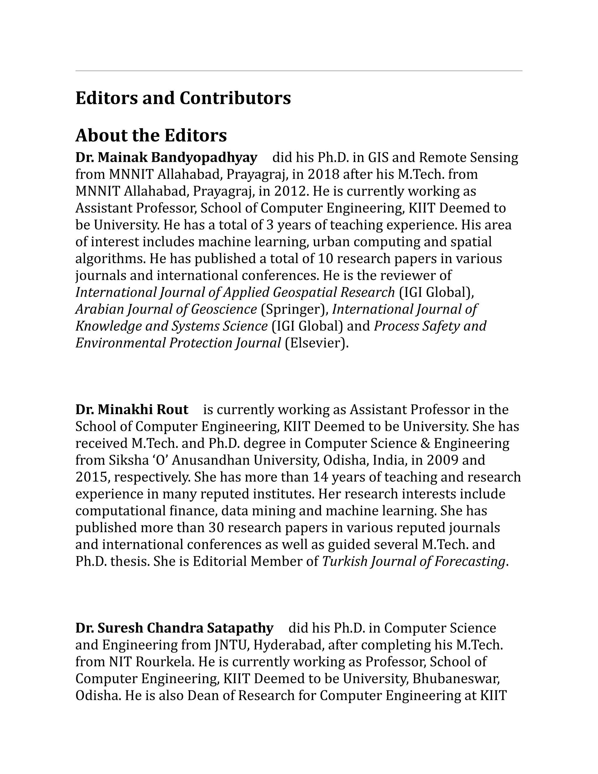 Editors and Contributors
About the Editors
Dr. Mainak Bandyopadhyay did his Ph.D. in GIS and Remote Sensing
from MNNIT Allahabad, Prayagraj, in 2018 after his M.Tech. from
MNNIT Allahabad, Prayagraj, in 2012. He is currently working as
Assistant Professor, School of Computer Engineering, KIIT Deemed to
be University. He has a total of 3 years of teaching experience. His area
of interest includes machine learning, urban computing and spatial
algorithms. He has published a total of 10 research papers in various
journals and international conferences. He is the reviewer of
International Journal of Applied Geospatial Research (IGI Global),
Arabian Journal of Geoscience (Springer), International Journal of
Knowledge and Systems Science (IGI Global) and Process Safety and
Environmental Protection Journal (Elsevier).
Dr. Minakhi Rout is currently working as Assistant Professor in the
School of Computer Engineering, KIIT Deemed to be University. She has
received M.Tech. and Ph.D. degree in Computer Science & Engineering
from Siksha ‘O’ Anusandhan University, Odisha, India, in 2009 and
2015, respectively. She has more than 14 years of teaching and research
experience in many reputed institutes. Her research interests include
computational finance, data mining and machine learning. She has
published more than 30 research papers in various reputed journals
and international conferences as well as guided several M.Tech. and
Ph.D. thesis. She is Editorial Member of Turkish Journal of Forecasting.
Dr. Suresh Chandra Satapathy did his Ph.D. in Computer Science
and Engineering from JNTU, Hyderabad, after completing his M.Tech.
from NIT Rourkela. He is currently working as Professor, School of
Computer Engineering, KIIT Deemed to be University, Bhubaneswar,
Odisha. He is also Dean of Research for Computer Engineering at KIIT
 