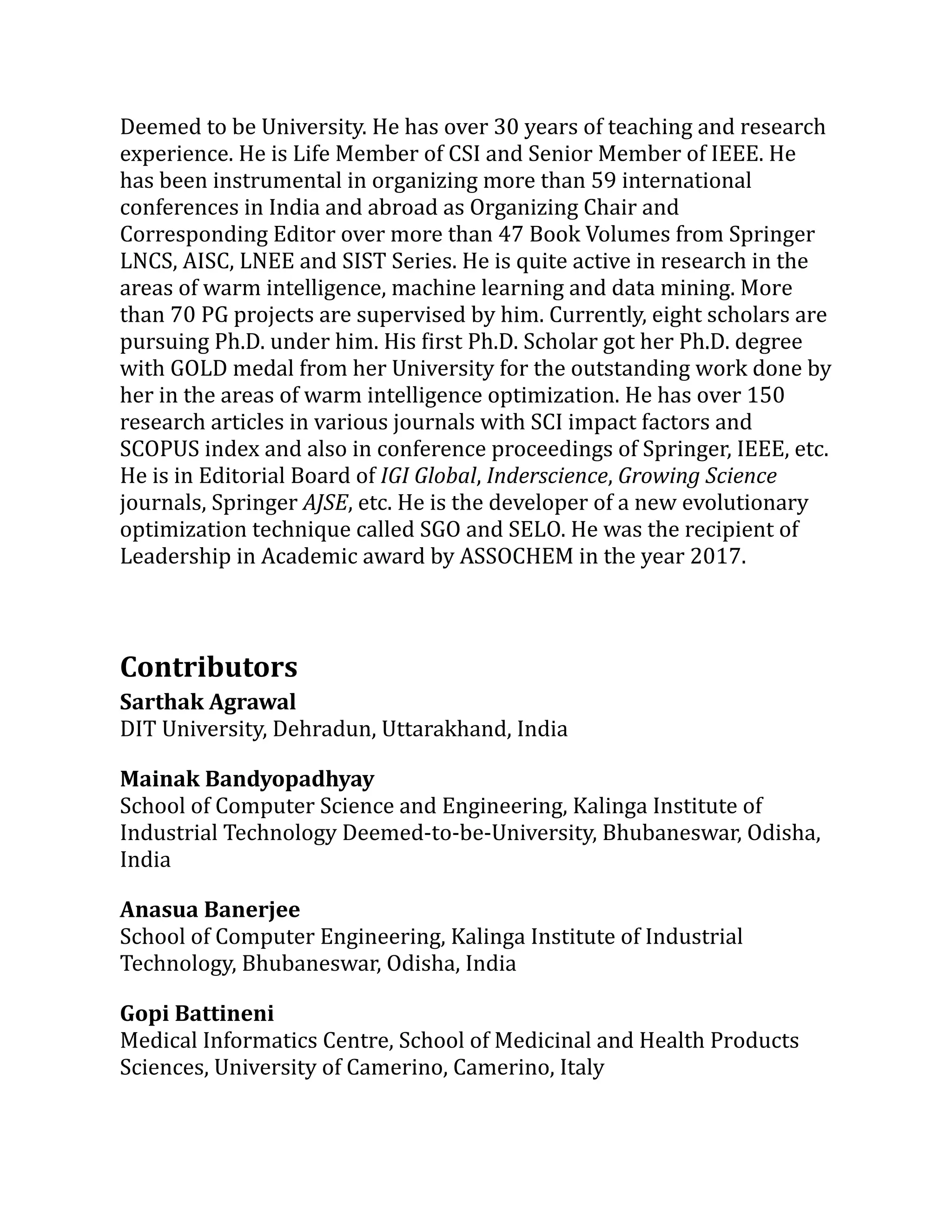 Deemed to be University. He has over 30 years of teaching and research
experience. He is Life Member of CSI and Senior Member of IEEE. He
has been instrumental in organizing more than 59 international
conferences in India and abroad as Organizing Chair and
Corresponding Editor over more than 47 Book Volumes from Springer
LNCS, AISC, LNEE and SIST Series. He is quite active in research in the
areas of warm intelligence, machine learning and data mining. More
than 70 PG projects are supervised by him. Currently, eight scholars are
pursuing Ph.D. under him. His first Ph.D. Scholar got her Ph.D. degree
with GOLD medal from her University for the outstanding work done by
her in the areas of warm intelligence optimization. He has over 150
research articles in various journals with SCI impact factors and
SCOPUS index and also in conference proceedings of Springer, IEEE, etc.
He is in Editorial Board of IGI Global, Inderscience, Growing Science
journals, Springer AJSE, etc. He is the developer of a new evolutionary
optimization technique called SGO and SELO. He was the recipient of
Leadership in Academic award by ASSOCHEM in the year 2017.
Contributors
Sarthak Agrawal
DIT University, Dehradun, Uttarakhand, India
Mainak Bandyopadhyay
School of Computer Science and Engineering, Kalinga Institute of
Industrial Technology Deemed-to-be-University, Bhubaneswar, Odisha,
India
Anasua Banerjee
School of Computer Engineering, Kalinga Institute of Industrial
Technology, Bhubaneswar, Odisha, India
Gopi Battineni
Medical Informatics Centre, School of Medicinal and Health Products
Sciences, University of Camerino, Camerino, Italy
 