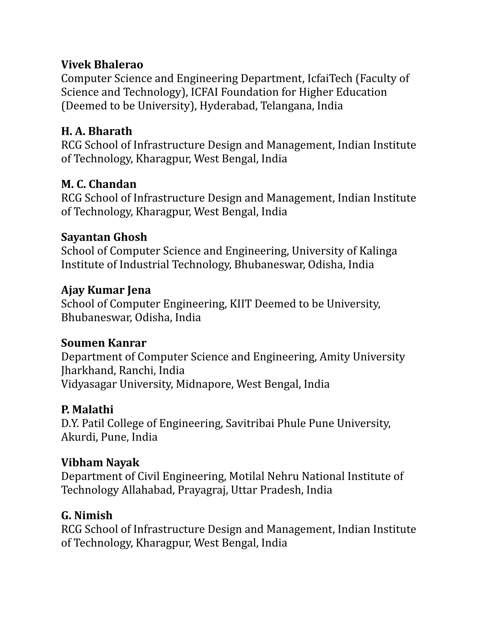 Vivek Bhalerao
Computer Science and Engineering Department, IcfaiTech (Faculty of
Science and Technology), ICFAI Foundation for Higher Education
(Deemed to be University), Hyderabad, Telangana, India
H. A. Bharath
RCG School of Infrastructure Design and Management, Indian Institute
of Technology, Kharagpur, West Bengal, India
M. C. Chandan
RCG School of Infrastructure Design and Management, Indian Institute
of Technology, Kharagpur, West Bengal, India
Sayantan Ghosh
School of Computer Science and Engineering, University of Kalinga
Institute of Industrial Technology, Bhubaneswar, Odisha, India
Ajay Kumar Jena
School of Computer Engineering, KIIT Deemed to be University,
Bhubaneswar, Odisha, India
Soumen Kanrar
Department of Computer Science and Engineering, Amity University
Jharkhand, Ranchi, India
Vidyasagar University, Midnapore, West Bengal, India
P. Malathi
D.Y. Patil College of Engineering, Savitribai Phule Pune University,
Akurdi, Pune, India
Vibham Nayak
Department of Civil Engineering, Motilal Nehru National Institute of
Technology Allahabad, Prayagraj, Uttar Pradesh, India
G. Nimish
RCG School of Infrastructure Design and Management, Indian Institute
of Technology, Kharagpur, West Bengal, India
 