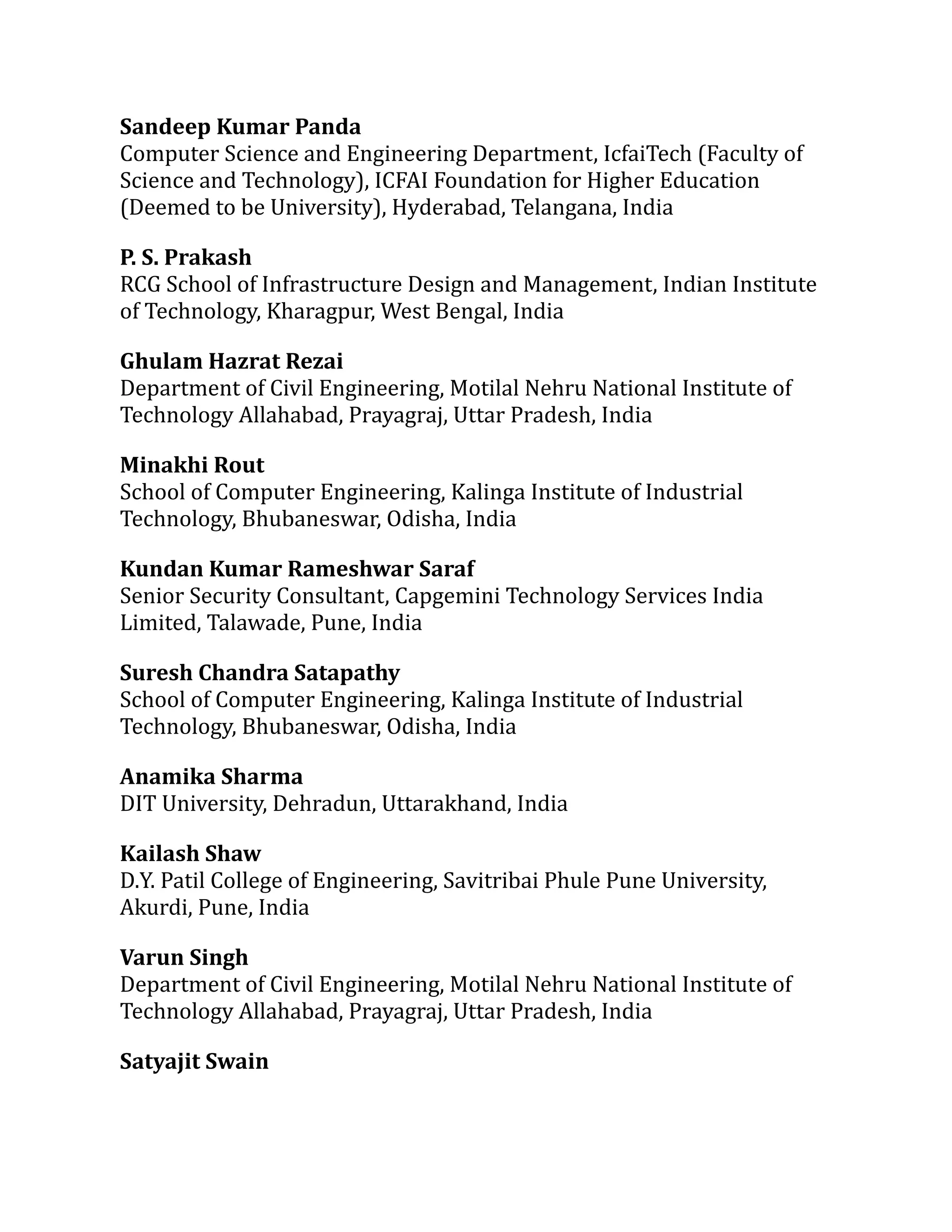 Sandeep Kumar Panda
Computer Science and Engineering Department, IcfaiTech (Faculty of
Science and Technology), ICFAI Foundation for Higher Education
(Deemed to be University), Hyderabad, Telangana, India
P. S. Prakash
RCG School of Infrastructure Design and Management, Indian Institute
of Technology, Kharagpur, West Bengal, India
Ghulam Hazrat Rezai
Department of Civil Engineering, Motilal Nehru National Institute of
Technology Allahabad, Prayagraj, Uttar Pradesh, India
Minakhi Rout
School of Computer Engineering, Kalinga Institute of Industrial
Technology, Bhubaneswar, Odisha, India
Kundan Kumar Rameshwar Saraf
Senior Security Consultant, Capgemini Technology Services India
Limited, Talawade, Pune, India
Suresh Chandra Satapathy
School of Computer Engineering, Kalinga Institute of Industrial
Technology, Bhubaneswar, Odisha, India
Anamika Sharma
DIT University, Dehradun, Uttarakhand, India
Kailash Shaw
D.Y. Patil College of Engineering, Savitribai Phule Pune University,
Akurdi, Pune, India
Varun Singh
Department of Civil Engineering, Motilal Nehru National Institute of
Technology Allahabad, Prayagraj, Uttar Pradesh, India
Satyajit Swain
 