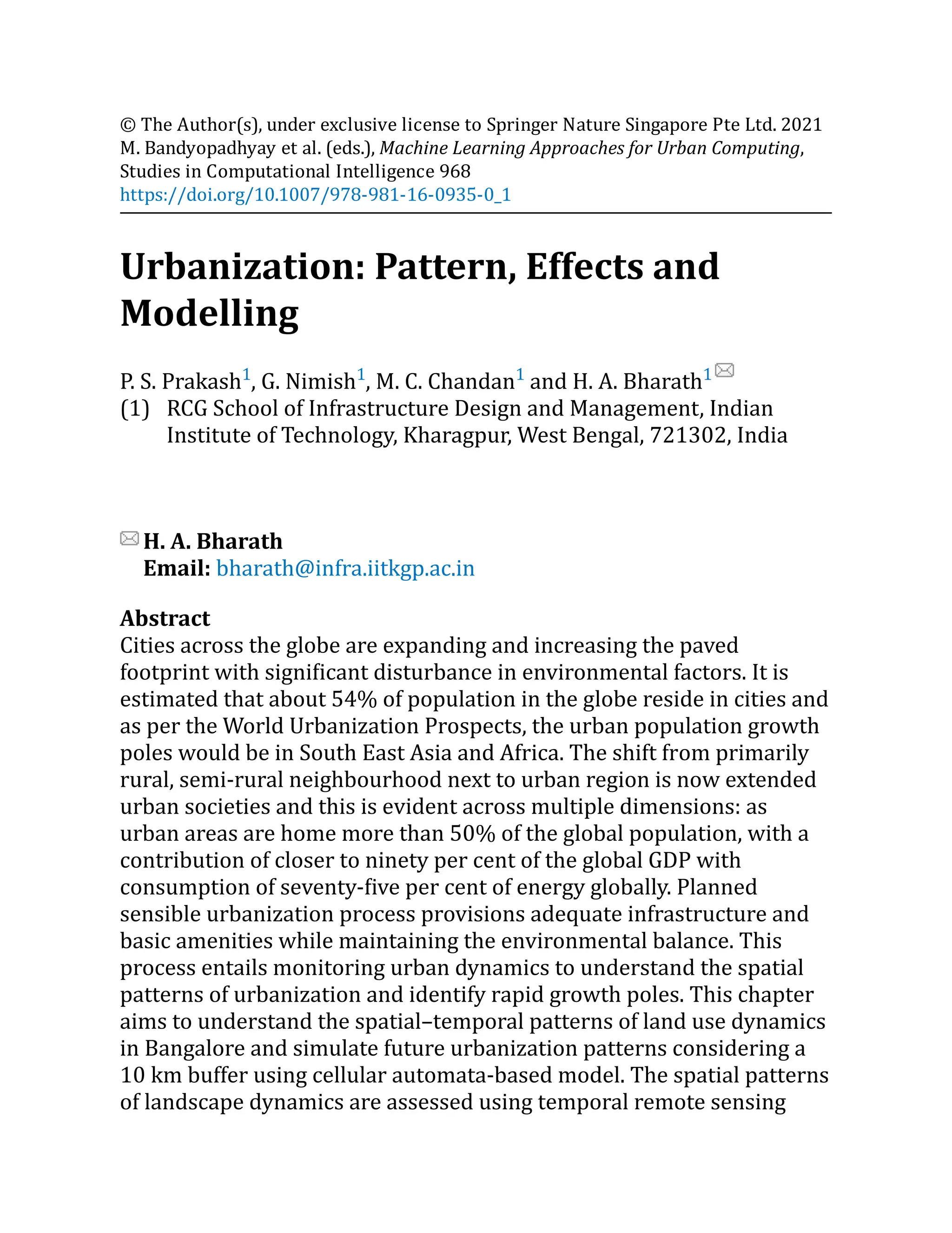 (1)
© The Author(s), under exclusive license to Springer Nature Singapore Pte Ltd. 2021
M. Bandyopadhyay et al. (eds.), Machine Learning Approaches for Urban Computing,
Studies in Computational Intelligence 968
https://doi.org/10.1007/978-981-16-0935-0_1
Urbanization: Pattern, Effects and
Modelling
P. S. Prakash1
, G. Nimish1
, M. C. Chandan1
and H. A. Bharath1
RCG School of Infrastructure Design and Management, Indian
Institute of Technology, Kharagpur, West Bengal, 721302, India
H. A. Bharath
Email: bharath@infra.iitkgp.ac.in
Abstract
Cities across the globe are expanding and increasing the paved
footprint with significant disturbance in environmental factors. It is
estimated that about 54% of population in the globe reside in cities and
as per the World Urbanization Prospects, the urban population growth
poles would be in South East Asia and Africa. The shift from primarily
rural, semi-rural neighbourhood next to urban region is now extended
urban societies and this is evident across multiple dimensions: as
urban areas are home more than 50% of the global population, with a
contribution of closer to ninety per cent of the global GDP with
consumption of seventy-five per cent of energy globally. Planned
sensible urbanization process provisions adequate infrastructure and
basic amenities while maintaining the environmental balance. This
process entails monitoring urban dynamics to understand the spatial
patterns of urbanization and identify rapid growth poles. This chapter
aims to understand the spatial–temporal patterns of land use dynamics
in Bangalore and simulate future urbanization patterns considering a
10 km buffer using cellular automata-based model. The spatial patterns
of landscape dynamics are assessed using temporal remote sensing
 