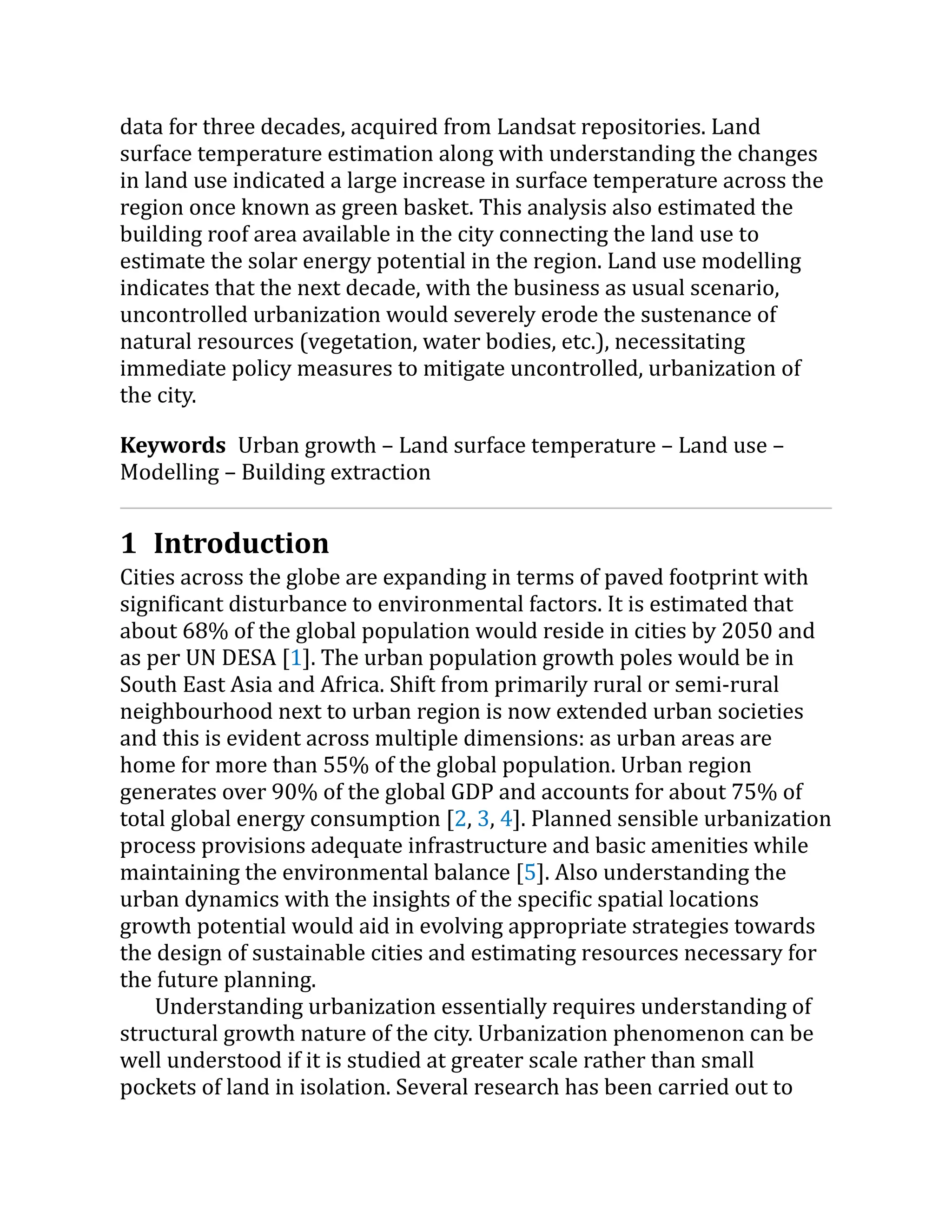 data for three decades, acquired from Landsat repositories. Land
surface temperature estimation along with understanding the changes
in land use indicated a large increase in surface temperature across the
region once known as green basket. This analysis also estimated the
building roof area available in the city connecting the land use to
estimate the solar energy potential in the region. Land use modelling
indicates that the next decade, with the business as usual scenario,
uncontrolled urbanization would severely erode the sustenance of
natural resources (vegetation, water bodies, etc.), necessitating
immediate policy measures to mitigate uncontrolled, urbanization of
the city.
Keywords Urban growth – Land surface temperature – Land use –
Modelling – Building extraction
1 Introduction
Cities across the globe are expanding in terms of paved footprint with
significant disturbance to environmental factors. It is estimated that
about 68% of the global population would reside in cities by 2050 and
as per UN DESA [1]. The urban population growth poles would be in
South East Asia and Africa. Shift from primarily rural or semi-rural
neighbourhood next to urban region is now extended urban societies
and this is evident across multiple dimensions: as urban areas are
home for more than 55% of the global population. Urban region
generates over 90% of the global GDP and accounts for about 75% of
total global energy consumption [2, 3, 4]. Planned sensible urbanization
process provisions adequate infrastructure and basic amenities while
maintaining the environmental balance [5]. Also understanding the
urban dynamics with the insights of the specific spatial locations
growth potential would aid in evolving appropriate strategies towards
the design of sustainable cities and estimating resources necessary for
the future planning.
Understanding urbanization essentially requires understanding of
structural growth nature of the city. Urbanization phenomenon can be
well understood if it is studied at greater scale rather than small
pockets of land in isolation. Several research has been carried out to
 