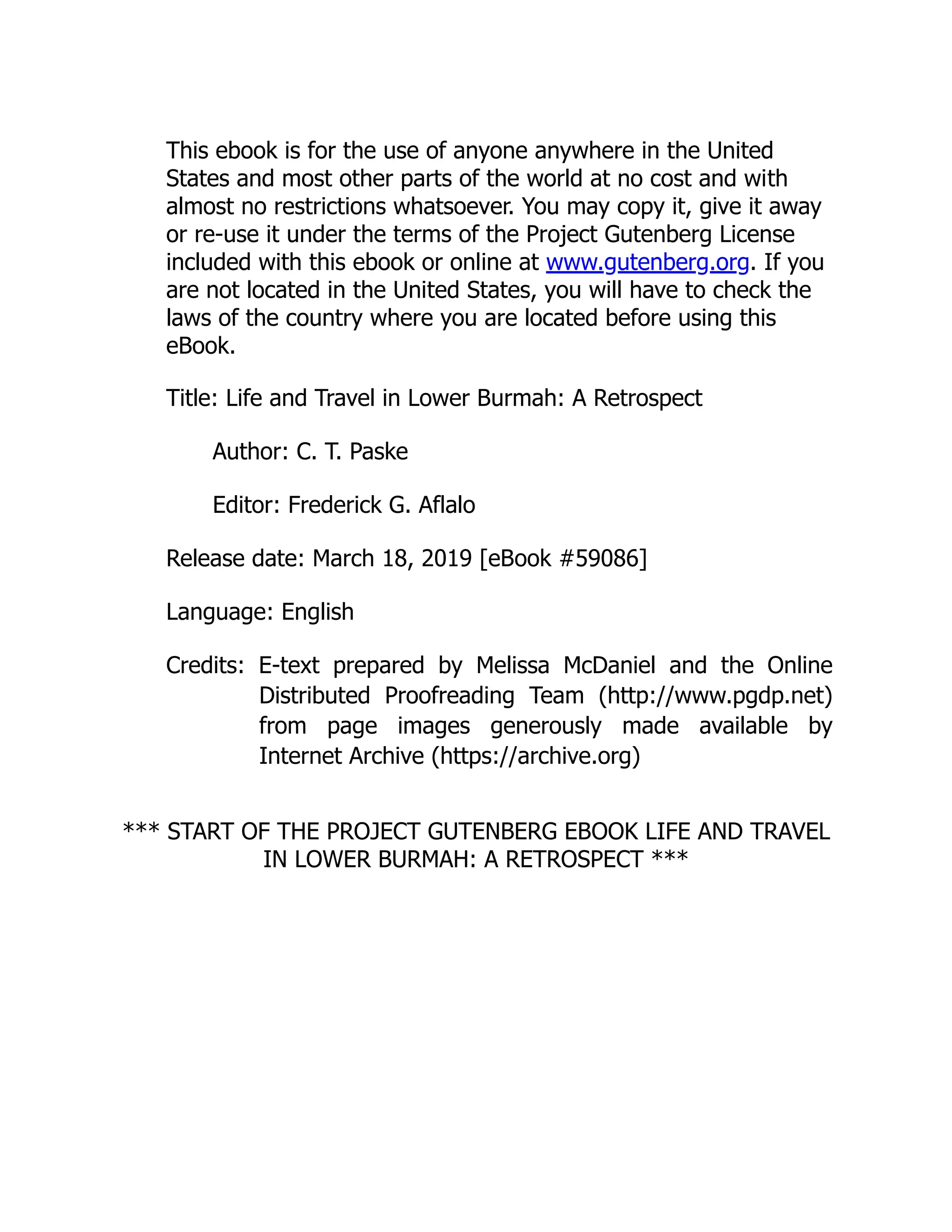 This ebook is for the use of anyone anywhere in the United
States and most other parts of the world at no cost and with
almost no restrictions whatsoever. You may copy it, give it away
or re-use it under the terms of the Project Gutenberg License
included with this ebook or online at www.gutenberg.org. If you
are not located in the United States, you will have to check the
laws of the country where you are located before using this
eBook.
Title: Life and Travel in Lower Burmah: A Retrospect
Author: C. T. Paske
Editor: Frederick G. Aflalo
Release date: March 18, 2019 [eBook #59086]
Language: English
Credits: E-text prepared by Melissa McDaniel and the Online
Distributed Proofreading Team (http://www.pgdp.net)
from page images generously made available by
Internet Archive (https://archive.org)
*** START OF THE PROJECT GUTENBERG EBOOK LIFE AND TRAVEL
IN LOWER BURMAH: A RETROSPECT ***
 