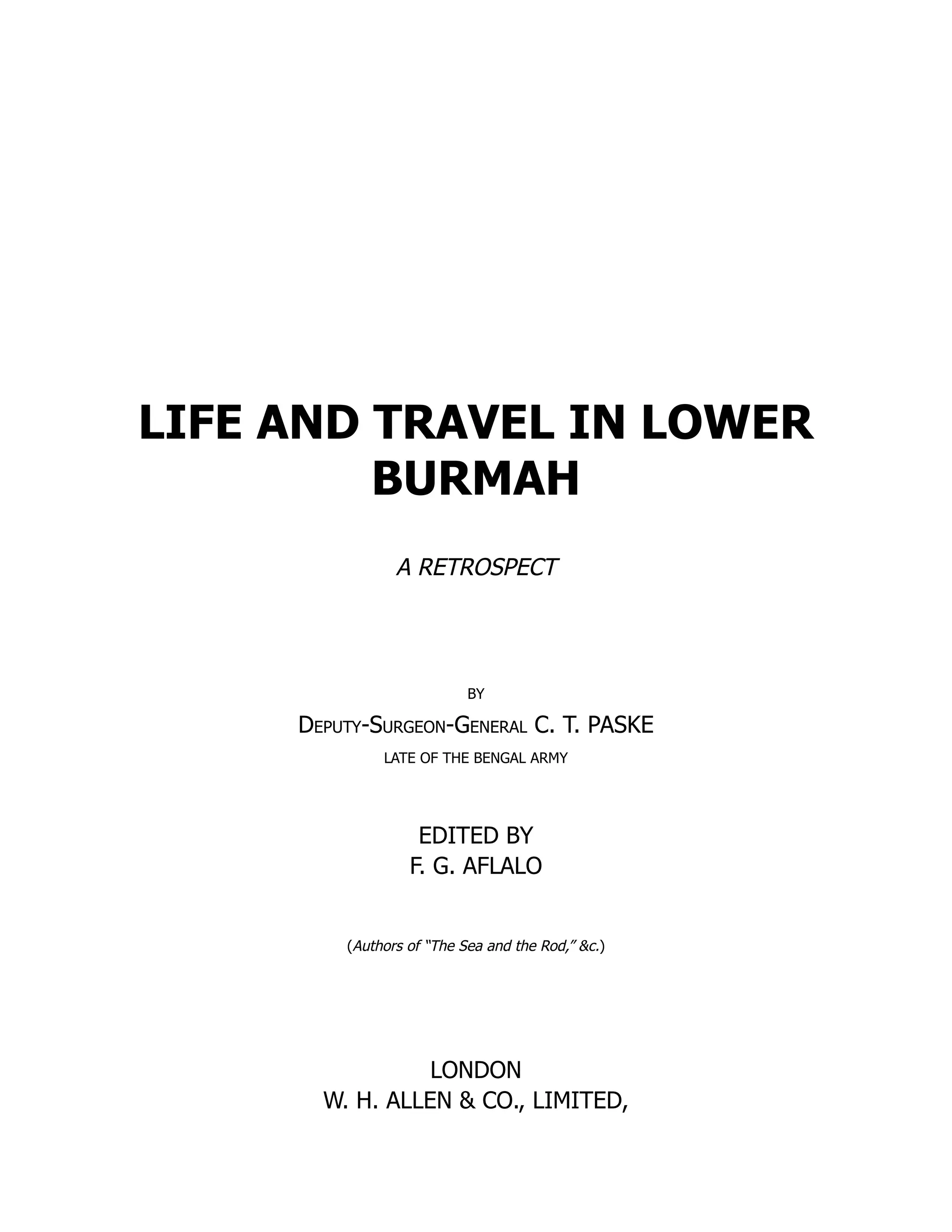LIFE AND TRAVEL IN LOWER
BURMAH
A RETROSPECT
BY
Deputy-Surgeon-General C. T. PASKE
LATE OF THE BENGAL ARMY
EDITED BY
F. G. AFLALO
(Authors of “The Sea and the Rod,” &c.)
LONDON
W. H. ALLEN & CO., LIMITED,
 