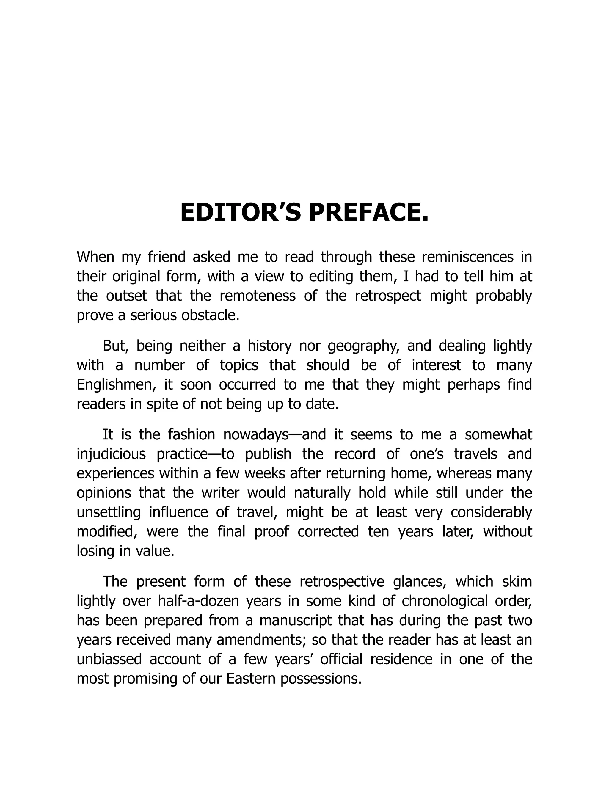 EDITOR’S PREFACE.
When my friend asked me to read through these reminiscences in
their original form, with a view to editing them, I had to tell him at
the outset that the remoteness of the retrospect might probably
prove a serious obstacle.
But, being neither a history nor geography, and dealing lightly
with a number of topics that should be of interest to many
Englishmen, it soon occurred to me that they might perhaps find
readers in spite of not being up to date.
It is the fashion nowadays—and it seems to me a somewhat
injudicious practice—to publish the record of one’s travels and
experiences within a few weeks after returning home, whereas many
opinions that the writer would naturally hold while still under the
unsettling influence of travel, might be at least very considerably
modified, were the final proof corrected ten years later, without
losing in value.
The present form of these retrospective glances, which skim
lightly over half-a-dozen years in some kind of chronological order,
has been prepared from a manuscript that has during the past two
years received many amendments; so that the reader has at least an
unbiassed account of a few years’ official residence in one of the
most promising of our Eastern possessions.
 