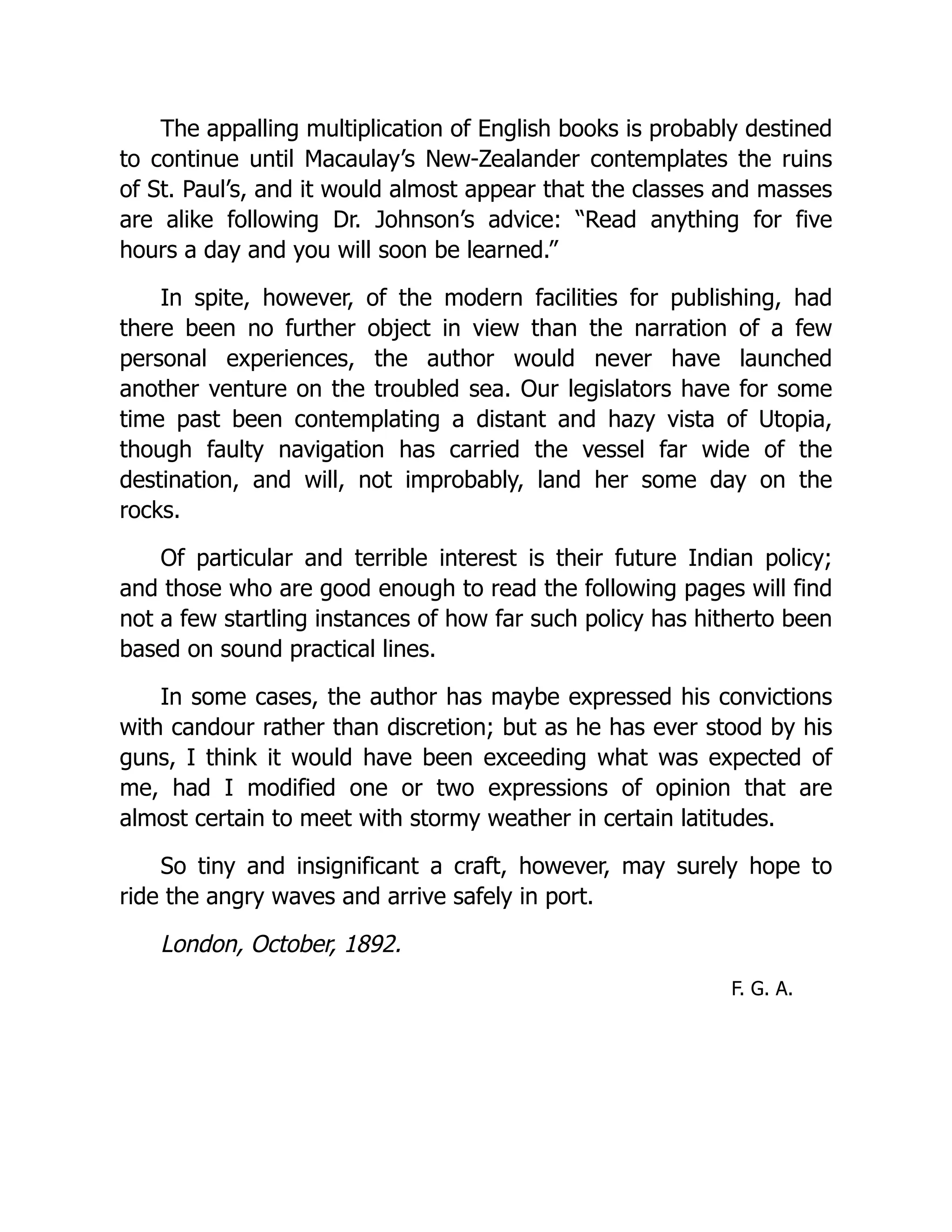The appalling multiplication of English books is probably destined
to continue until Macaulay’s New-Zealander contemplates the ruins
of St. Paul’s, and it would almost appear that the classes and masses
are alike following Dr. Johnson’s advice: “Read anything for five
hours a day and you will soon be learned.”
In spite, however, of the modern facilities for publishing, had
there been no further object in view than the narration of a few
personal experiences, the author would never have launched
another venture on the troubled sea. Our legislators have for some
time past been contemplating a distant and hazy vista of Utopia,
though faulty navigation has carried the vessel far wide of the
destination, and will, not improbably, land her some day on the
rocks.
Of particular and terrible interest is their future Indian policy;
and those who are good enough to read the following pages will find
not a few startling instances of how far such policy has hitherto been
based on sound practical lines.
In some cases, the author has maybe expressed his convictions
with candour rather than discretion; but as he has ever stood by his
guns, I think it would have been exceeding what was expected of
me, had I modified one or two expressions of opinion that are
almost certain to meet with stormy weather in certain latitudes.
So tiny and insignificant a craft, however, may surely hope to
ride the angry waves and arrive safely in port.
London, October, 1892.
F. G. A.
 